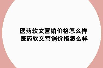 医药软文营销价格怎么样 医药软文营销价格怎么样